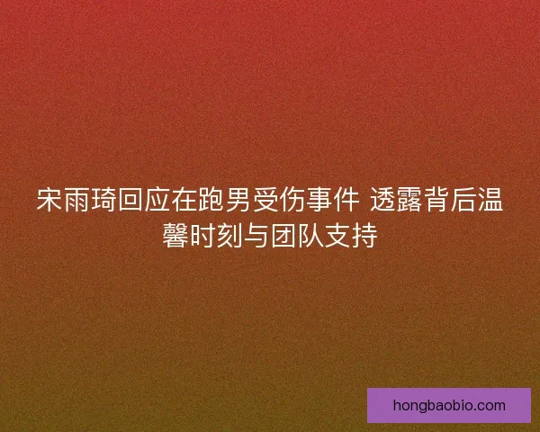 宋雨琦回应在跑男受伤事件 透露背后温馨时刻与团队支持