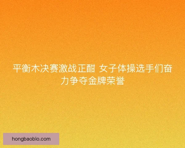 平衡木决赛激战正酣 女子体操选手们奋力争夺金牌荣誉