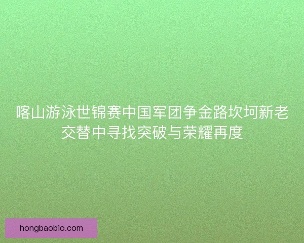 喀山游泳世锦赛中国军团争金路坎坷新老交替中寻找突破与荣耀再度