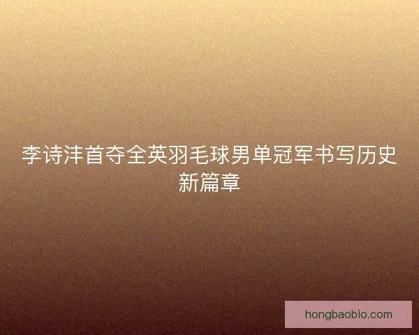 李诗沣首夺全英羽毛球男单冠军书写历史新篇章