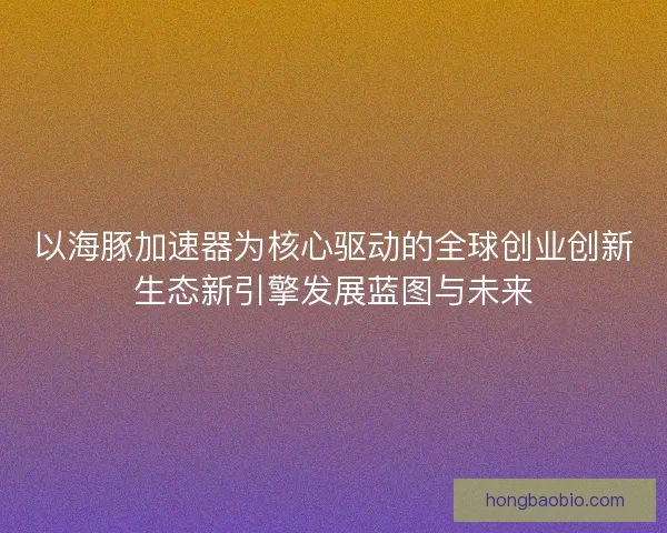 以海豚加速器为核心驱动的全球创业创新生态新引擎发展蓝图与未来