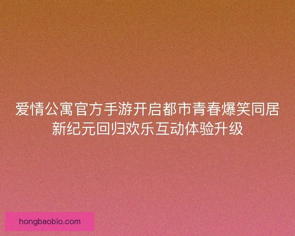 爱情公寓官方手游开启都市青春爆笑同居新纪元回归欢乐互动体验升级