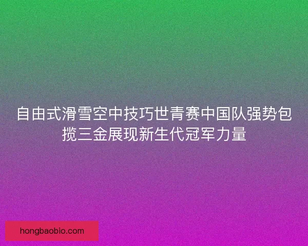 自由式滑雪空中技巧世青赛中国队强势包揽三金展现新生代冠军力量