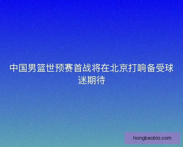中国男篮世预赛首战将在北京打响备受球迷期待