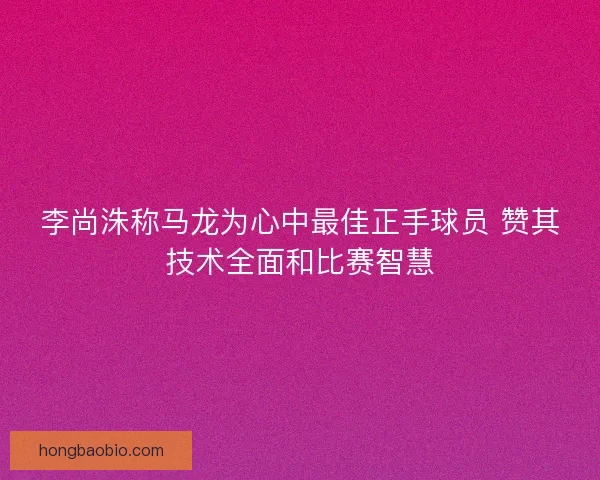 李尚洙称马龙为心中最佳正手球员 赞其技术全面和比赛智慧
