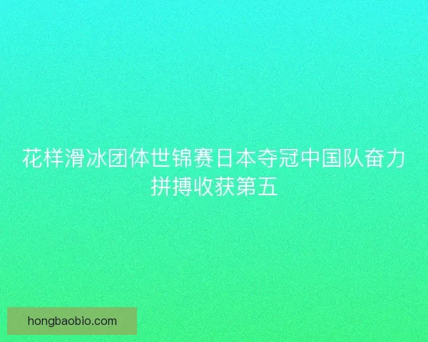 花样滑冰团体世锦赛日本夺冠中国队奋力拼搏收获第五 花样滑冰团体世锦赛日本夺冠中国队奋力拼搏收获第五