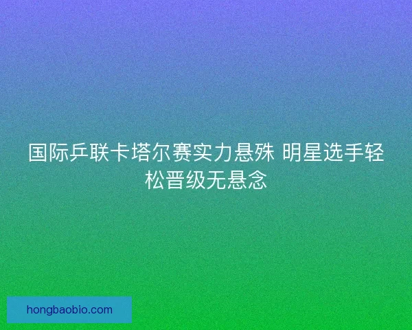 国际乒联卡塔尔赛实力悬殊 明星选手轻松晋级无悬念