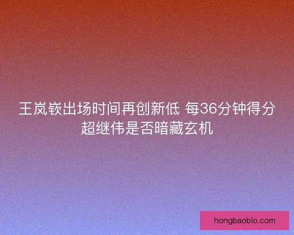 王岚嵚出场时间再创新低 每36分钟得分超继伟是否暗藏玄机