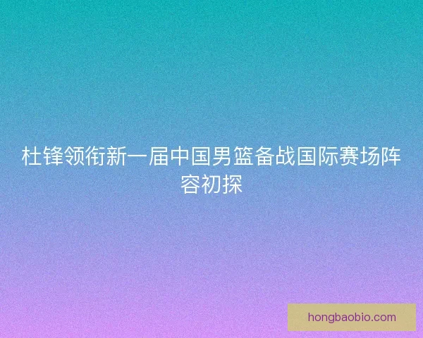 杜锋领衔新一届中国男篮备战国际赛场阵容初探